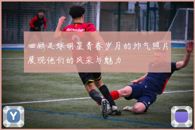 回顾足球明星青春岁月的帅气照片展现他们的风采与魅力