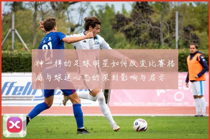 神一样的足球明星如何改变比赛格局与球迷心态的深刻影响与启示