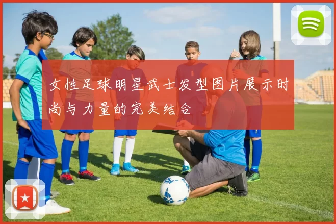 女性足球明星武士发型图片展示时尚与力量的完美结合