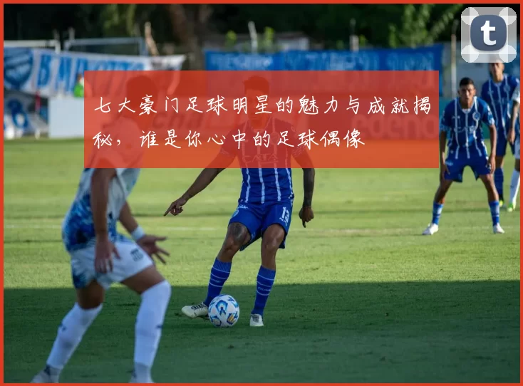 七大豪门足球明星的魅力与成就揭秘，谁是你心中的足球偶像