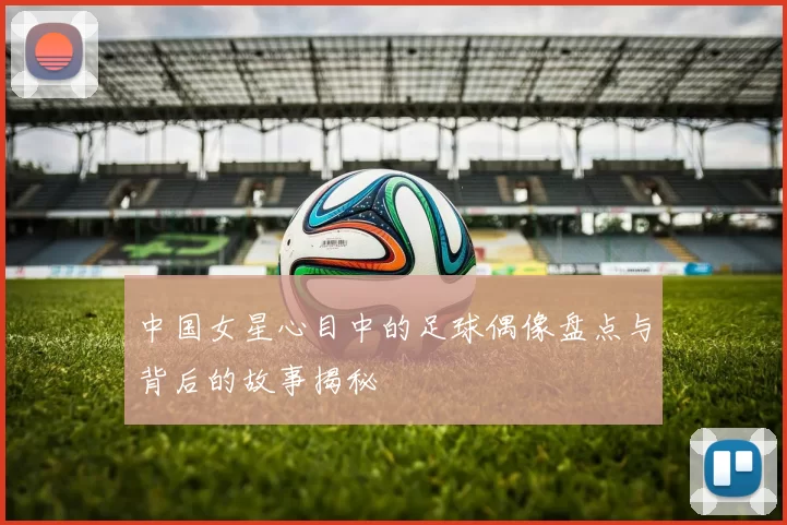 中国女星心目中的足球偶像盘点与背后的故事揭秘