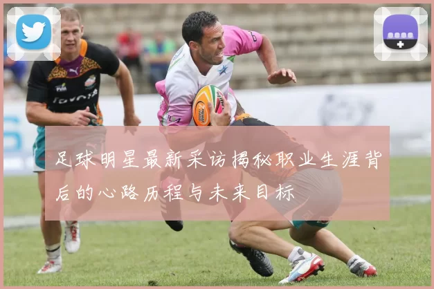 足球明星最新采访揭秘职业生涯背后的心路历程与未来目标