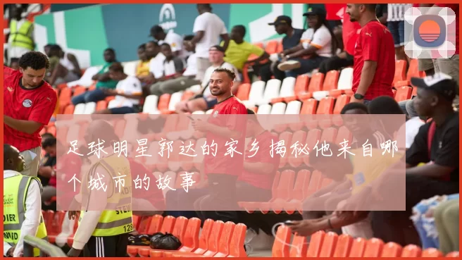 足球明星郭达的家乡揭秘他来自哪个城市的故事