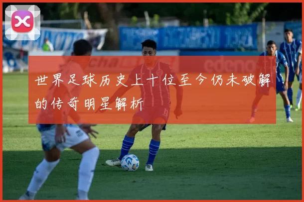 世界足球历史上十位至今仍未破解的传奇明星解析