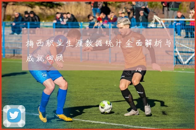 梅西职业生涯数据统计全面解析与成就回顾