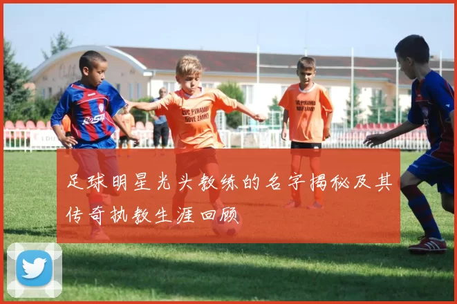 足球明星光头教练的名字揭秘及其传奇执教生涯回顾