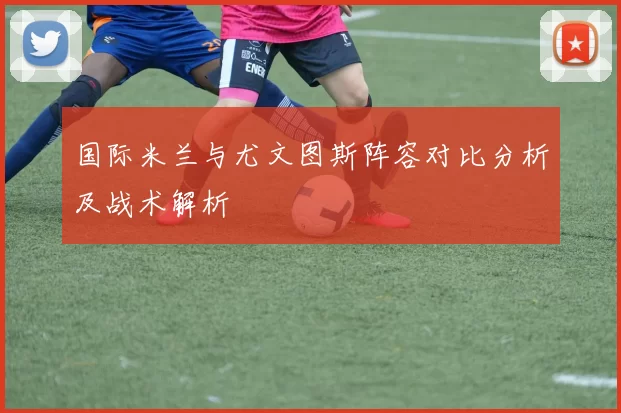 国际米兰与尤文图斯阵容对比分析及战术解析