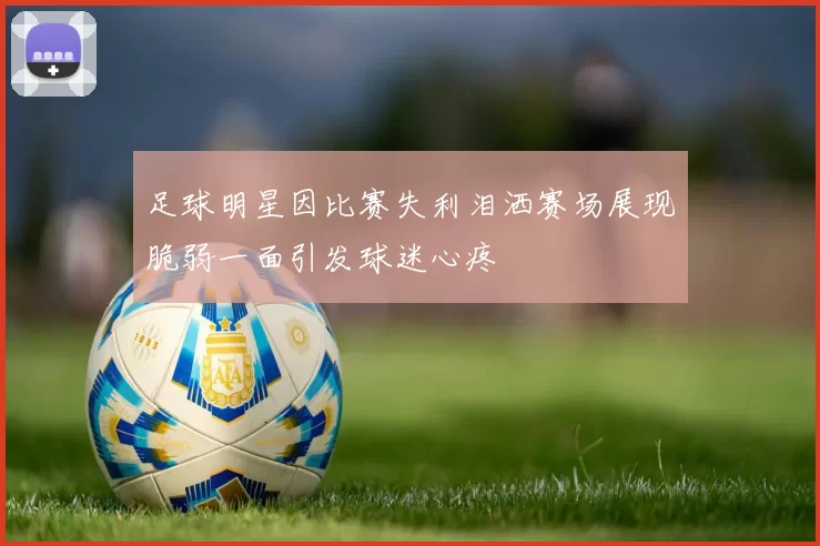 足球明星因比赛失利泪洒赛场展现脆弱一面引发球迷心疼