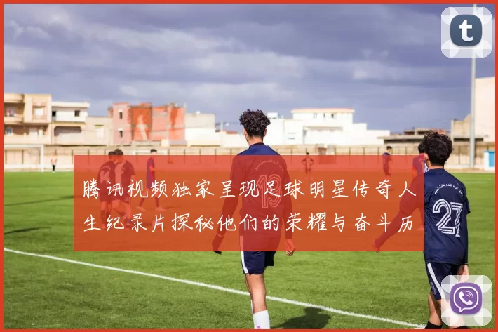 腾讯视频独家呈现足球明星传奇人生纪录片探秘他们的荣耀与奋斗历程