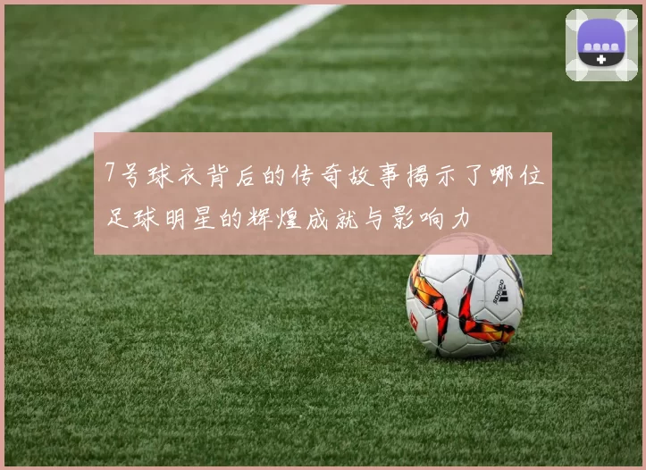 7号球衣背后的传奇故事揭示了哪位足球明星的辉煌成就与影响力
