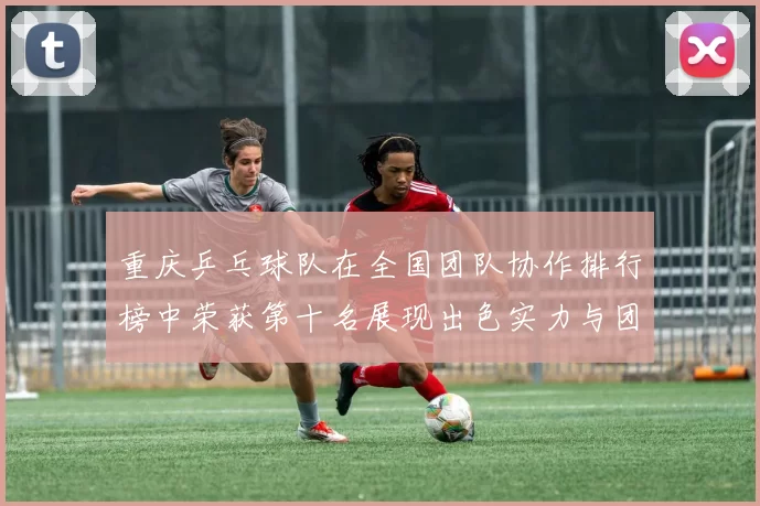 重庆乒乓球队在全国团队协作排行榜中荣获第十名展现出色实力与团队精神