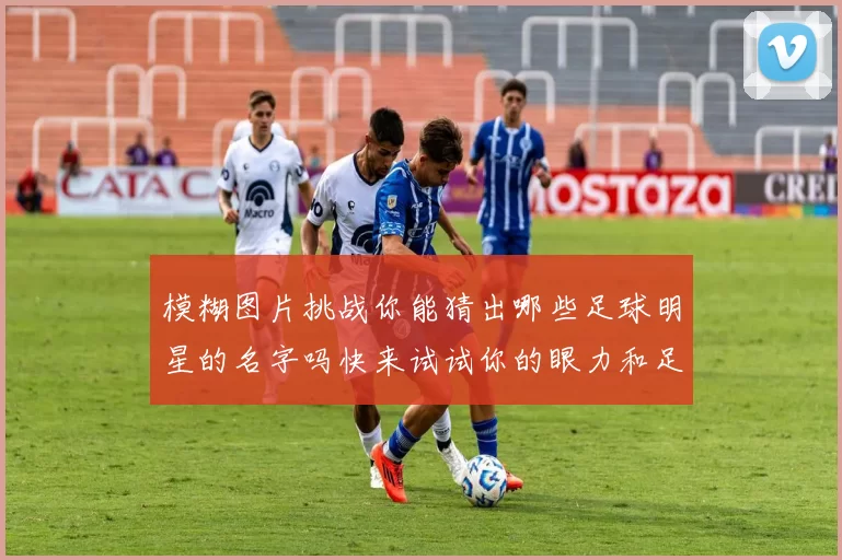 模糊图片挑战你能猜出哪些足球明星的名字吗快来试试你的眼力和足球知识