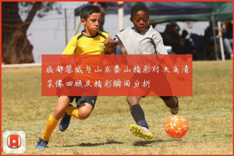 成都蓉城与山东泰山精彩对决高清录像回顾及精彩瞬间分析