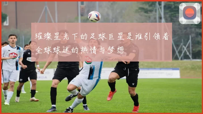 璀璨星光下的足球巨星是谁引领着全球球迷的热情与梦想