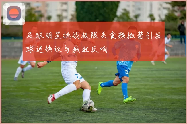 足球明星挑战极限美食辣椒酱引发球迷热议与疯狂反响